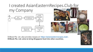 I created AsianEasternRecipes.Club for
my Company
SVBook Pte. Ltd. also provides recipes at: https://asianeasternrecipes.club/ .
SVBook Pte. Ltd. aims to bring Singapore food into other countries.
 