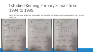 I studied Keming Primary School from
1994 to 1999
I also did not have all As and 100 marks, so, don’t be too disappointed over grades. I bits by bits
climb up.
 