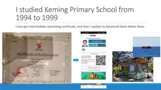 I studied Keming Primary School from
1994 to 1999
I also get intermediate swimming certificate, and later I update to Advanced Open Water Diver.
 