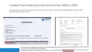 I studied Yusof Ishak Secondary School from 2000 to 2004
I fall from Express to Normal Academic because my mother got cancer in 2000 and go through Radiation Therapy. 2012
my mother got radiation necrosis.
 