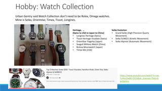 Hobby: Watch Collection
Urban Gentry said Watch Collection don’t need to be Rolex, Omega watches.
Mine is Seiko, Orientstar, Timex, Tissot, Longines.
https://www.youtube.com/watch?v=Uw-
FuHtnZJw&t=592s&ab_channel=TheUrb
anGentry
Heritage, …
(Swiss to USA to Japan to China)
• Longines Heritage (Swiss)
• Tissot Heritage Visodate (Swiss)
• OrientStar Flagship (Japan)
• Seagull Military Watch (China)
• Bulova Moonwatch (Japan)
• Timex 60s (USA)
Seiko Evolution
• Grand Seiko (High Precision Quartz
Movement)
• Seiko SUN021 (Kinetic Movement)
• Seiko Alpinist (Automatic Movement)
 