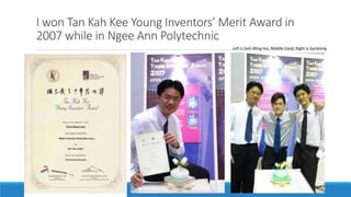 I won Tan Kah Kee Young Inventors’ Merit Award in
2007 while in Ngee Ann Polytechnic
Left is Goh Ming Hui, Middle Llyod, Right is JianXiong
 