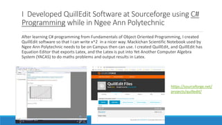 I Developed QuillEdit Software at Sourceforge using C#
Programming while in Ngee Ann Polytechnic
After learning C# programming from Fundamentals of Object Oriented Programming, I created
QuillEdit software so that I can write x^2 in a nicer way. Mackichan Scientific Notebook used by
Ngee Ann Polytechnic needs to be on Campus then can use. I created QuillEdit, and QuillEdit has
Equation Editor that exports Latex, and the Latex is put into Yet Another Computer Algebra
System (YACAS) to do maths problems and output results in Latex.
https://sourceforge.net/
projects/quilledit/
 