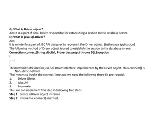 Q: What is Driver object?
Ans: it is a part of JDBC Driver responsible for establishing a session to the database server.
Q: What is java.sql.Driver?
Ans:
It is an interface part of JBC API designed to represent the Driver object. (to the java application)
The following method of Driver object is used to establish the session to the database server:
Connection connect(String jdbcUrl, Properties props) throws SQLException
{
-----;
}
This method is declared in java.sql.Driver interface, implemented by the Driver object. Thus connect() is
Non-static method.
That means to invoke the connect() method we need the following three (3) pre-requisit:
1. Driver Object
2. jdbcUrl
3. Properties
Thus we can implement this step in following two steps:
Step 1: create a Driver object instance
Step 2: invoke the connect() method.
 