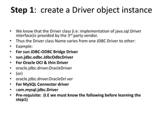 Step 1: create a Driver object instance
• We know that the Driver class (i.e: implementation of java.sql.Driver
interface)is provided by the 3rd party vendor.
• Thus the Driver class Name varies from one JDBC Driver to other:
• Example:
• For sun JDBC-ODBC Bridge Driver
• sun.jdbc.odbc.JdbcOdbcDriver
• For Oracle OCI & thin Driver
• oracle.jdbc.driver.OracleDriver
• (or)
• oracle.jdbc.driver.OracleDri ver
• For MySQL Connector driver
• com.mysql.jdbc.Driver
• Pre-requisite: (I.E we must know the following before learning the
step1)
 
