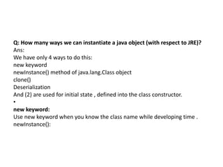 Q: How many ways we can instantiate a java object (with respect to JRE)?
Ans:
We have only 4 ways to do this:
new keyword
newInstance() method of java.lang.Class object
clone()
Deserialization
And (2) are used for initial state , defined into the class constructor.
•
new keyword:
Use new keyword when you know the class name while developing time .
newInstance():
 