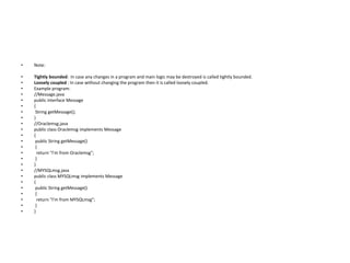 • Note:
• Tightly bounded: In case any changes in a program and main logic may be destroyed is called tightly bounded.
• Loosely coupled : In case without changing the program then it is called loosely coupled.
• Example program:
• //Message.java
• public interface Message
• {
• String getMessage();
• }
• //Oraclemsg.java
• public class Oraclemsg implements Message
• {
• public String getMessage()
• {
• return "I'm from Oraclemsg";
• }
• }
• //MYSQLmsg.java
• public class MYSQLmsg implements Message
• {
• public String getMessage()
• {
• return "I'm from MYSQLmsg";
• }
• }
 
