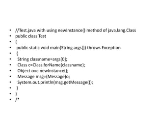 • //Test.java with using newInstance() method of java.lang.Class
• public class Test
• {
• public static void main(String args[]) throws Exception
• {
• String classname=args[0];
• Class c=Class.forName(classname);
• Object o=c.newInstance();
• Message msg=(Message)o;
• System.out.println(msg.getMessage());
• }
• }
• /*
 