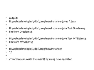 • output:
• D:webtechnologiesjdbcprognewInstance>javac *.java
•
• D:webtechnologiesjdbcprognewInstance>java Test Oraclemsg
• I'm from Oraclemsg
•
• D:webtechnologiesjdbcprognewInstance>java Test MYSQLmsg
• I'm from MYSQLmsg
•
• D:webtechnologiesjdbcprognewInstance>
• */
•
• /* (or) we can write the main() by using new operator
 