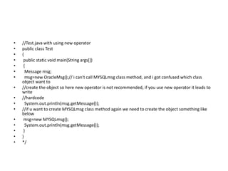 • //Test.java with using new operator
• public class Test
• {
• public static void main(String args[])
• {
• Message msg;
• msg=new OracleMsg();// i can't call MYSQLmsg class method, and i got confused which class
object want to
• //create the object so here new operator is not recommended, if you use new operator it leads to
write
• //hardcode
• System.out.println(msg.getMessage());
• //if u want to create MYSQLmsg class method again we need to create the object something like
below
• msg=new MYSQLmsg();
• System.out.println(msg.getMessage());
• }
• }
• */
 
