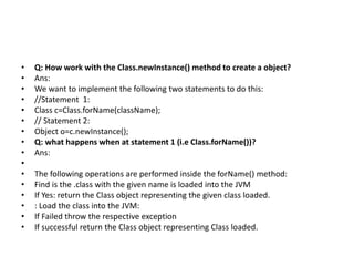 • Q: How work with the Class.newInstance() method to create a object?
• Ans:
• We want to implement the following two statements to do this:
• //Statement 1:
• Class c=Class.forName(className);
• // Statement 2:
• Object o=c.newInstance();
• Q: what happens when at statement 1 (i.e Class.forName())?
• Ans:
•
• The following operations are performed inside the forName() method:
• Find is the .class with the given name is loaded into the JVM
• If Yes: return the Class object representing the given class loaded.
• : Load the class into the JVM:
• If Failed throw the respective exception
• If successful return the Class object representing Class loaded.
 