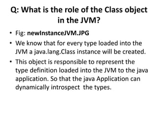 Q: What is the role of the Class object
in the JVM?
• Fig: newInstanceJVM.JPG
• We know that for every type loaded into the
JVM a java.lang.Class instance will be created.
• This object is responsible to represent the
type definition loaded into the JVM to the java
application. So that the java Application can
dynamically introspect the types.
 
