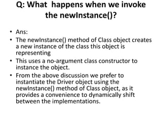 Q: What happens when we invoke
the newInstance()?
• Ans:
• The newInstance() method of Class object creates
a new instance of the class this object is
representing
• This uses a no-argument class constructor to
instance the object.
• From the above discussion we prefer to
instantiate the Driver object using the
newInstance() method of Class object, as it
provides a convenience to dynamically shift
between the implementations.
 