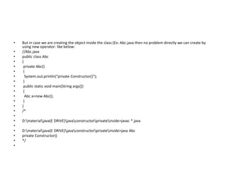• But in case we are creating the object inside the class (Ex: Abc.java then no problem directly we can create by
using new operator: like below:
• //Abc.java
• public class Abc
• {
• private Abc()
• {
• System.out.println("private Constructor()");
• }
• public static void main(String args[])
• {
• Abc a=new Abc();
• }
• }
• /*
•
• D:materialjava(E DRIVE)javaconstructorprivateinside>javac *.java
•
• D:materialjava(E DRIVE)javaconstructorprivateinside>java Abc
• private Constructor()
• */
•
 