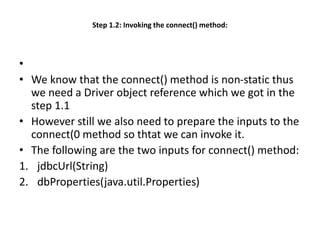 Step 1.2: Invoking the connect() method:
•
• We know that the connect() method is non-static thus
we need a Driver object reference which we got in the
step 1.1
• However still we also need to prepare the inputs to the
connect(0 method so thtat we can invoke it.
• The following are the two inputs for connect() method:
1. jdbcUrl(String)
2. dbProperties(java.util.Properties)
 