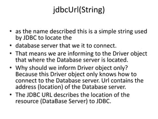 jdbcUrl(String)
• as the name described this is a simple string used
by JDBC to locate the
• database server that we it to connect.
• That means we are informing to the Driver object
that where the Database server is located.
• Why should we inform Driver object only?
Because this Driver object only knows how to
connect to the Database server. Url contains the
address (location) of the Database server.
• The JDBC URL describes the location of the
resource (DataBase Server) to JDBC.
 