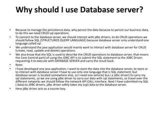 Why should I use Database server?
• Because to manage the persistence data, why persist the data because to persist our business data,
to do this we need CRUD sql operations.
• To connect to the database server, we should interact with jdbc drivers, to do CRUD operations we
should follow SQL (STRUCTURED QUERY LANGUAGE) because database server only understand one
language called sql .
• We understand the java application would mainly want to interact with database server for CRUD
(create, read, update and delete) operations.
• We also know that the SQL is used to describe the CRUD operations to database server, that means
the Core (central part) of using the JDBC API is to submit the SQL statement to the JDBC Driver;
requesting it to execute with DATABASE SERVER and carry the result back.
• Note:
• I have developed one java application, I want to store the data into the database server, to store or
to interact with database server I have to use only one language that is SQL statement; but
database server is located somewhere else, so I need one vehicle( bus i.e jdbc driver) to carry my
sql statements, so we are using jdbc driver to carry our data with sql statements, so travel over the
different networks we should follow the network API CALL interface. Next I have submitted my SQL
( data) to JDBC drivers, jdbc driver safely takes my (sql) data to the database server.
• Here jdbc driver acts as a courier boy.
 