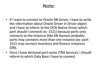 Note:
• If I want to connect to Oracle DB Server, I have to write
the information about Oracle Driver in Driver object
and I have to inform to the OCN Native Driver which
port should I connect( ex: 1521) because ports only
connects to the Instance (like DB Names) probably
ports may connects more than one instance (ex: port
1521 may connect Inventory and finance instances
(DB).
• Once I have declared port name (TNS Service), I should
inform to which Data Base I have to connect
 