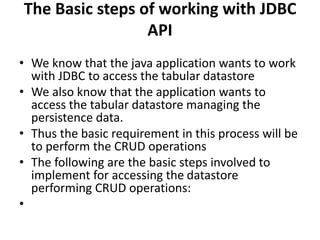 The Basic steps of working with JDBC
API
• We know that the java application wants to work
with JDBC to access the tabular datastore
• We also know that the application wants to
access the tabular datastore managing the
persistence data.
• Thus the basic requirement in this process will be
to perform the CRUD operations
• The following are the basic steps involved to
implement for accessing the datastore
performing CRUD operations:
•
 