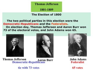Thomas Jefferson
1801-1809
The Election of 1800
The two political parties in this election were the
Democratic-Republicans and the Federalists.
On election day, Thomas Jefferson and Aaron Burr won
73 of the electoral votes, and John Adams won 65.
Aaron BurrThomas Jefferson
Democratic-Republicans
tie with 73 votes
Federalist
65 votes
John Adams
 