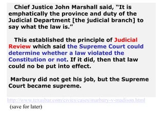 Chief Justice John Marshall said, “It is
emphatically the province and duty of the
Judicial Department [the judicial branch] to
say what the law is.”
This established the principle of Judicial
Review which said the Supreme Court could
determine whether a law violated the
Constitution or not. If it did, then that law
could no be put into effect.
Marbury did not get his job, but the Supreme
Court became supreme.
http://www.texasbar.com/civics/cases/marbury-v-madison.html
(save for later)
 