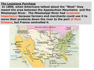 The Louisiana Purchase
In 1800, when Americans talked about the “West” they
meant the area between the Appalachian Mountains and the
Mississippi River. The Mississippi River had economic
importance because farmers and merchants could use it to
move their products down the river to the port of New
Orleans, but France controlled it.
 