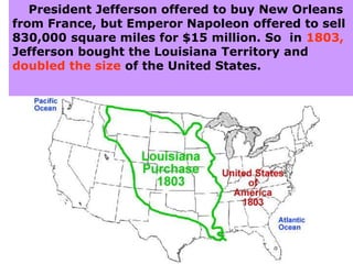 President Jefferson offered to buy New Orleans
from France, but Emperor Napoleon offered to sell
830,000 square miles for $15 million. So in 1803,
Jefferson bought the Louisiana Territory and
doubled the size of the United States.
 