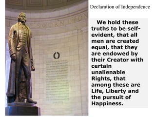 We hold these
truths to be self-
evident, that all
men are created
equal, that they
are endowed by
their Creator with
certain
unalienable
Rights, that
among these are
Life, Liberty and
the pursuit of
Happiness.
Declaration of Independence
 