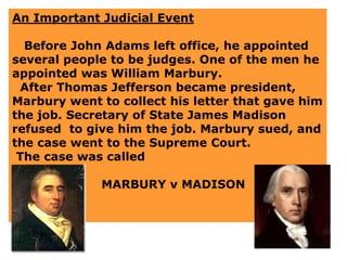 An Important Judicial Event
Before John Adams left office, he appointed
several people to be judges. One of the men he
appointed was William Marbury.
After Thomas Jefferson became president,
Marbury went to collect his letter that gave him
the job. Secretary of State James Madison
refused to give him the job. Marbury sued, and
the case went to the Supreme Court.
The case was called
MARBURY v MADISON
 