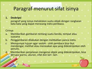 Paragraf menurut sifat isinya
1. Deskripsi
paragraf yang isinya melukiskan suatu objek dengan rangkaian
kata-kata yang dapat merasang indra pembaca.
Cirinya
a. Memberikan gambaran tentang suatu benda, tempat atau
suasana
b. Penggambaran dilakukan dengan melibatkan panca indra.
c. Mempunyai tujuan agar seolah - olah pembaca bisa ikut
mendengar, melihat atau merasakan apa yang dideskripsikan oleh
penulis.
d. Memberikan penjelasan mengenai objek yang dideskripsikan, bisa
berupa warna, ukuran, sifat dan lain -lain.
 