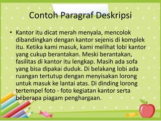 Contoh Paragraf Deskripsi
• Kantor itu dicat merah menyala, mencolok
dibandingkan dengan kantor sejenis di komplek
itu. Ketika kami masuk, kami melihat lobi kantor
yang cukup berantakan. Meski berantakan,
fasilitas di kantor itu lengkap. Masih ada sofa
yang bisa dipakai duduk. Di belakang lobi ada
ruangan tertutup dengan menyisakan lorong
untuk masuk ke lantai atas. Di dinding lorong
tertempel foto - foto kegiatan kantor serta
beberapa piagam penghargaan.
 