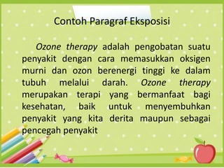 Contoh Paragraf Eksposisi
Ozone therapy adalah pengobatan suatu
penyakit dengan cara memasukkan oksigen
murni dan ozon berenergi tinggi ke dalam
tubuh melalui darah. Ozone therapy
merupakan terapi yang bermanfaat bagi
kesehatan, baik untuk menyembuhkan
penyakit yang kita derita maupun sebagai
pencegah penyakit
 