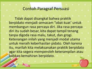 Contoh Paragraf Persuasi
Tidak dapat disangkal bahwa praktik
berpidato menjadi semacam “obat kuat’ untuk
membangun rasa percaya diri. Jika rasa percaya
diri itu sudah besar, kita dapat tampil tenang
tanpa digoda rasa malu, takut, dan grogi.
Ketenangan inilah yang menjadi modal utama
untuk meraih keberhasilan pidato. Oleh karena
itu, marilah kita melaksanakan praktik berpidato
agar kita segera memperoleh keterampilan atau
bahkan kemahiran berpidato.
 
