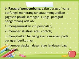 b. Paragraf pengembang, yaitu paragraf yang
berfungsi menerangkan atau menguraikan
gagasan pokok karangan. Fungsi paragraf
pengembang adalah:
1) mengemukakan inti persoalan;
2) memberi ilustrasi atau contoh;
3) menjelaskan hal yang akan diuraikan pada
paragraf berikutnya;
4) mempersiapkan dasar atau landasan bagi
simpulan.
 