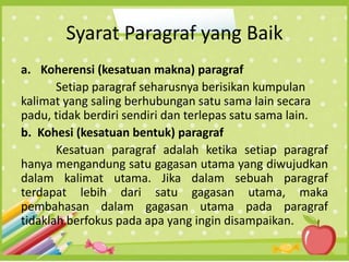 Syarat Paragraf yang Baik
a. Koherensi (kesatuan makna) paragraf
Setiap paragraf seharusnya berisikan kumpulan
kalimat yang saling berhubungan satu sama lain secara
padu, tidak berdiri sendiri dan terlepas satu sama lain.
b. Kohesi (kesatuan bentuk) paragraf
Kesatuan paragraf adalah ketika setiap paragraf
hanya mengandung satu gagasan utama yang diwujudkan
dalam kalimat utama. Jika dalam sebuah paragraf
terdapat lebih dari satu gagasan utama, maka
pembahasan dalam gagasan utama pada paragraf
tidaklah berfokus pada apa yang ingin disampaikan.
 