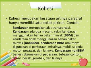Kohesi
• Kohesi merupakan kesatuan artinya paragraf
hanya memiliki satu pokok pikiran. Contoh:
kendaraan merupakan alat transportasi.
Kendaraan ada dua macam, yakni kendaraan
menggunakan bahan bakar minyak (BBM) dan
kendaraan tidak menggunakan bahan bakar
minyak (nonBBM). Kendaraan BBM umumnya
digunakan di perkotaan, misalnya, mobil, sepeda
motor, pesawat, dan lainnya. Kendaraan nonBBM
banyak digunakan di pedesaan. Sebagai contoh,
dokar, becak, gerobak, dan lainnya.
 