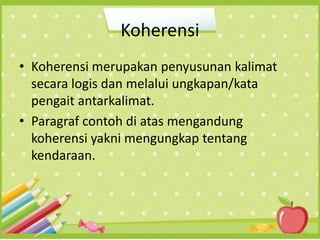Koherensi
• Koherensi merupakan penyusunan kalimat
secara logis dan melalui ungkapan/kata
pengait antarkalimat.
• Paragraf contoh di atas mengandung
koherensi yakni mengungkap tentang
kendaraan.
 