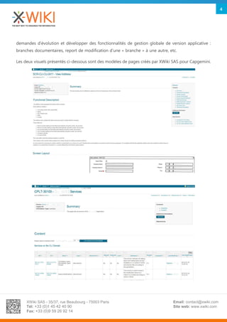 XWiki SAS - 35/37, rue Beaubourg - 75003 Paris
Tél: +33 (0)1 45 42 40 90
Fax: +33 (0)9 59 26 92 14
Email: contact@xwiki.com
Site web: www.xwiki.com
4
demandes d’évolution et développer des fonctionnalités de gestion globale de version applicative :
branches documentaires, report de modification d’une « branche » à une autre, etc.
Les deux visuels présentés ci-dessous sont des modèles de pages créés par XWiki SAS pour Capgemini.
 