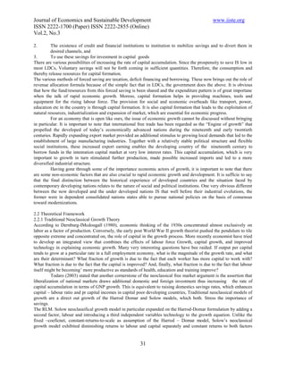 Journal of Economics and Sustainable Development                                                   www.iiste.org
ISSN 2222-1700 (Paper) ISSN 2222-2855 (Online)
Vol.2, No.3

2.        The existence of credit and financial institutions to institution to mobilize savings and to divert them in
          desired channels, and
3.        To use these savings for investment in capital goods
There are various possibilities of increasing the rate of capital accumulation. Since the prospensity to save IS low in
most LDCs, Voluntary savings will not be forth coming in sufficient quantities. Therefore, the consumption and
thereby release resources for capital formation.
The various methods of forced saving are taxation, deficit financing and borrowing. These now brings out the role of
revenue allocation formula because of the simple fact that in LDCs, the government does the above. It is obvious
that how the fund/resources from this forced saving is been shared and the expenditure pattern is of great importane
when the talk of rapid economic growth. Moreso, capital formation helps in providing machines, tools and
equipment for the rising labour force. The provision for social and economic overheads like transport, power,
education etc in the country is through capital formation. It is also capital formation that leads to the exploitation of
natural resources, industrialization and expansion of market, which are essential for economic progress.
          For an economy that is open like ours, the issue of economic growth cannot be discussed without bringing
in particular. It is important to note that international free trade has been regarded as the “Engine of growth” that
propelled the developed of today’s economically advanced nations during the nineteenth and early twentieth
centuries. Rapidly expanding export market provided an additional stimulus to growing local demands that led to the
establishment of large manufacturing industries. Together with a relatively stable political structure and flexible
social institutions, these increased export earning enables the developing country of the nineteenth century to
borrow funds in the intenration capital market at very low interest rates. This capital accumulation, which is very
important to growth in turn stimulated further production, made possible increased imports and led to a more
diversified industrial structure.
          Having gone through some of the importance economic actors of growth, it is important to note that there
are some non-economic factors that are also crucial to rapid economic growth and development. It is sufficie to say
that the final distinction between the historical experience of developed countries and the situation faced by
contemporary developing nations relates to the nature of social and political institutions. One very obvious different
between the now developed and the under developed nations IS that well before their industrial evolutions, the
former were in dependent consolidated nations states able to pursue national policies on the basis of consensus
toward modernizations.

2.2 Theoretical Framework
2.2.1 Traditional Neoclassical Growth Theory
According to Dernburg-IMcdougall (1980), economic thinking of the 1930s concentrated almost exclusively on
labor as a factor of production. Conversely, the early post World War II growth theorist pushed the pendulum to tile
opposite extreme and concentrated on, the role of capital in the growth process. More recently economist have tried
to develop an integrated view that combines the effects of labour force Growth, capital growth, and improved
technology in explaining economic growth. Many very interesting questions have bee raided. If output per capital
tends to grow at a particular rate in a full employment economy, what is the magnitude of the growth rate, and what
are their determinant? What fraction of growth is due to the fact that each worker has more capital to work with?
What fraction is due to the fact that the capital is improved? And, finally, what fraction is due to the fact that labour
itself might be becoming’ more productive as standards of health, education and training improve?
          Todaro (2003) stated that another cornerstone of the neoclassical free market argument is the assertion that
liberalization of national markets draws additional domestic and foreign investment thus increasing the rate of
capital accumulation in terms of GNP growth. This is equivalent to raising domestics savings rates, which enhances
capital – labour ratio and pr capital incomes in capital poor developing countries, Traditional neoclassical models of
growth are a direct out growth of the Harrod Domar and Solow models, which both. Stress the importance of
savings.
The RLM. Solow neoclassifical growth model in particular expanded on the Harrod-Domar formulation by adding a
second factor, labour and introducing a third independent variables technology to the growth equation. Unlike the
fixed –coeficnet, constant-returns-to-scale as assumption of the Harrod – Domar model, Solow’s neoclassical
growth model exhibited diminishing returns to labour and capital separately and constant returns to both factors


                                                          31
 