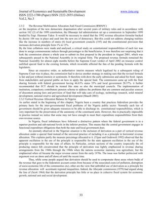 Journal of Economics and Sustainable Development                                                www.iiste.org
ISSN 2222-1700 (Paper) ISSN 2222-2855 (Online)
Vol.2, No.3

2.3.2     The Revenue Mobilization Allocation And Fiscal Commission (RMAFC)
on the inception of the new democratic dispensation after several years of military rules and in accordance with
section 162 (2) of the 1999 constitution, the Obasanjo led administration set up a commission in September 1999
headed by Engr. Hamman Tukur. It would be necessary to stated that the 1992 revenue allocation formular backed
by decree 106 was in place and used into the new era of democracy. But this could not address changing realities
like the increase in numbers of states (6) local government councils (185) and the constitutional provision that
increases derivation principle form 1% to 13%
By the time collations were made and analysed, a critical study on constitutional responsibilities of each tier was
done to assign commensurate indices through percentages to the beneficiaries. It was therefore not surprising that it
look the commission almost a whole year to submit its first proposal to the president in August 2001, which was
subsequently passed to the National Assembly in its original form. The proposed revenue formula remained the
National Assembly for almost eight months before the Supreme Court verdict of April 2002 on resource control
nullified special fund in the existing formula, which invariable affected the fate of the pending formula with the
legislators.
          Since an executive order, as authoritative interim measure which legalized by a subsequent ruling of
Supreme Court was in place, the commission had to device another strategy in making sure that the revised formula
is fair and just without emotion or sentiments. It therefore with drew the early submission and asked for fresh inputs
from stakeholders and general public on how to apply the special fund. The commission came up with the final
sharing formula with federal government having 46.63% states 33% and local government 20.37%. it further
recommended that FCT should be treated like state so also the municipal councils. The implementation of
institution, compulsory contributory pension scheme to address the problems that are common and peculiar sources
of discontent among tiers and provision of fund that will take care of ecology, technology research, solid mineral
development, national reserve and agricultural development (Shauib 2003)
2.3.3 Vertical Revenue Allocation Balance In Nigeria
As earlier stated in the beginning of this chapter, Nigeria been a country that practices federalism provides the
primary basis for the inter-governmental fiscal problems of the Nigeria public sector. Normally each tier of
government should be given adequate resources to be able to discharge its constitutional responsibilities, which is
very important for the preservation of the autonomy of the constituent units. However, this is practically impossible
in practice instead we notice that some may not have enough to meat their expenditure responsibilities from their
own revenue source.
          In Nigeria, fiscal imbalances have followed a distinctive pattern where the federal government is in a
superior position and sub-national levels in the inferior position. This means that the central government engages in
functional expenditure obligations than both the state and local government does.
          An anomaly observed in the Nigerian situation is the inclusion of derivation as a part of vertical revenue
allocation under a special fund instead of the universal practice of including it as a principle in horizontal revenue
allocation. This explains partly the measure percentage allocated to it. (Tijani and Godowoli 1992) observed that the
apparent oscillation in the use of the principle is responsible for the state apparent oscillation in the use of the
principle is responsible for the state of affairs. In Particular, certain sections of the country (especially the oil
producing states) felt circumvented that the principle of derivation was lightly emphasized in revenue sharing
arrangements from the 1940s through the 1960s when the nations economic mainstay was agriculture, but the
emphasized when oil became the major revenue earner from the early 1970s. The issue was further politicized with
argument over on shore and off shore oil until the recent time.
          Thus, while some people argued that derivation should be used to compensate those areas where buljk of
the revenue that goes to the federation account comes from because of the associated costs (of pollution, distruption
of socio-economic life of the communities etc), other are the view that unbridled use of derivation as a principle for
revenue allocation will accentuate regional inequalities. Indeed, the Aboyade commission (1979) had argued along
the line of (Scott 1964) that the derivation principle has little or no place in cohesive fiscal system for economic
growth, national unit and social development.




                                                         33
 