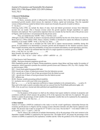 Journal of Economics and Sustainable Development                                                  www.iiste.org
ISSN 2222-1700 (Paper) ISSN 2222-2855 (Online)
Vol.2, No.3

3. Research Methodology
3.1 Model Specification
          In theory, economic growth is influenced by miscellaneous factors. But in the study will shall adopt the
neoclassical growth moedel, which stresses the important of labour, capital and technology. Thus the expanded
version of Harnod-Domar model by Robert Solow stated more formally the growth of model as follows:
Y = K (AL) 1 - ………….(i)
Following Iyoha (1968, we include the shares of state, local and federal government revenue from federation
account into our model. This is because revenue enters the growth equation through expenditure on capital
formation and employed. This is particularly important when one consider the fact that the roles of the private sector
in Nigeria, until recent time is not pronounced like the private sector.
          Thus, our model become: GD.PR = F(K, L, Fed Stat, Locl)……..(2)
Although in Iyoha (1998) model, he failed to incorporate political instability but the role of this factor was stress by
Borno and Lee, (1993); Gillian (1993). Hence a dummy variables is introduced to capture the influence of political
instability in our model. GDPR = FCK, L, Fd, Stat, Loc, Dum……..(3)
          Finally, inflation rate is included just like Iyoha did to capture macroeconomic instability during this
period. It is postulated to be detrimental to economic growth and development for the familiar economic reason.
These include uncertainty about the profitability of long term investment and tendency toward speculative activities.
          Thus, our model to be estimated takes the form of a single equation in economic growth as GDPR=
FCK, L, Fed, Sta, Loc, un, infl)…………………….(4)
More formally, the model is specified as
GDPR = ab + a, Poc + a2 inv + a3sta + a4Loc + a5INF + a6DUM + ut….(5)

3.2 Data Sources And Characteristics
GDPR = Real gross domestic population growth rate.
POG=Population growth rate in Nigeria. Rising population connotes cheap labour and large market for product of
enterprises, which expected to promote the economic growth (Green and Villanueva 1991; Fry 1991; Oyedije 1994;
as sited ein james 1998).
INV = Gross fixed capital formation/GDP ratio
FED=Growth rate of share of federal government from the federation account.
STA = growth rate of share of rate of state government from the federal account
LOC = growth rate of shares of local government from the federal account
INF= inflation rate
DUM= Dummy variable presenting political instability
Ut= stochastic error in with usual while noise properties
Hint? a0 ……………..a7 are the regression coefficient or impact multipliers to be estimated and a 0………a5 and a7<0.
Data used in this study is purely secondary data and was sourced from the World Bank publication (gdpr, inf).
CBN, (Fed, sta and Loc), Journal and other published and unpublished material

3.3 Estimation Technique
          For the purpose of this project we shall use the ordinary least square method to estimate its properties and
correlation coefficient which measure the goodness of fit of the regression line shall also be employed. This goes
further to explain the percentage of total variable of the dependent variable that can be explained by the explanatory
variables gdpr = Y(K,L, fed. Stat, Loc…..)

4. Data Analysis
Analysis of variance (ANOVA) conducted in this study to test the overall significance relationship between the
economic growth process in Nigeria and the existing revenue allocation formular and other factors captured in the
model. The decision rules is that we accept Hi if FX>F 0,05 or vise versa. The test that Fx = 4.42 while F 0.005=2.51
at 5% with VI = K-1 = 7, and V2 = N-k=24.
         The R2 which is the coefficient of multiple determination, tell us the percentage of the total variation in the
dependent variable (GDPR) as explained by the regression line. The higher the R2, the greater the percentage of the
variation in GDPR as explained by the explanatory variables and the better the goodness of fit of the regression line

                                                          34
 