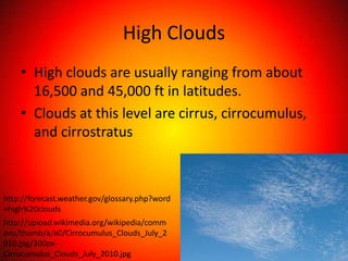 High Clouds
    • High clouds are usually ranging from about
      16,500 and 45,000 ft in latitudes.
    • Clouds at this level are cirrus, cirrocumulus,
      and cirrostratus



http://forecast.weather.gov/glossary.php?word
=high%20clouds
http://upload.wikimedia.org/wikipedia/comm
ons/thumb/a/a0/Cirrocumulus_Clouds_July_2
010.jpg/300px-
Cirrocumulus_Clouds_July_2010.jpg
 