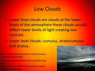 Low Clouds
    • Lower level clouds are clouds at the lower
      levels of the atmosphere these clouds usually
      reflect lower levels of light creating low
      contrast.
    • Lower level clouds: cumulus, stratocumulus
      and stratus.
http://australiasevereweather.com/techniques
/moreadv/class.htm#1
http://cloudappreciationsociety.org/collecting/
wp-
content/uploads/2008/12/11stratocumuluslo
wtideantoniofeci.jpg
 