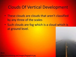 Clouds Of Vertical Development
    • These clouds are clouds that aren’t classified
      by any three of the scales
    • Such clouds are fog which is a cloud which is
      at ground level.




Book
http://outofthefog.net/images/fogjpg014.jpg
 