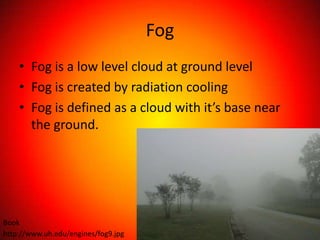Fog
    • Fog is a low level cloud at ground level
    • Fog is created by radiation cooling
    • Fog is defined as a cloud with it’s base near
      the ground.




Book
http://www.uh.edu/engines/fog9.jpg
 