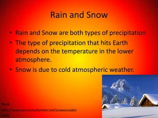 Rain and Snow
    • Rain and Snow are both types of precipitation
    • The type of precipitation that hits Earth
      depends on the temperature in the lower
      atmosphere.
    • Snow is due to cold atmospheric weather.



Book
http://www.picturesofwinter.net/snowoncabin
s.jpg
 