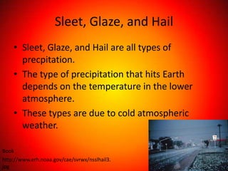 Sleet, Glaze, and Hail
    • Sleet, Glaze, and Hail are all types of
      precpitation.
    • The type of precipitation that hits Earth
      depends on the temperature in the lower
      atmosphere.
    • These types are due to cold atmospheric
      weather.

Book
http://www.erh.noaa.gov/cae/svrwx/nsslhail3.
jpg
 