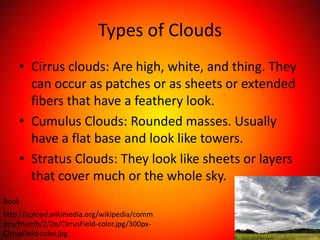 Types of Clouds
    • Cirrus clouds: Are high, white, and thing. They
      can occur as patches or as sheets or extended
      fibers that have a feathery look.
    • Cumulus Clouds: Rounded masses. Usually
      have a flat base and look like towers.
    • Stratus Clouds: They look like sheets or layers
      that cover much or the whole sky.
Book
http://upload.wikimedia.org/wikipedia/comm
ons/thumb/2/2e/CirrusField-color.jpg/300px-
CirrusField-color.jpg
 