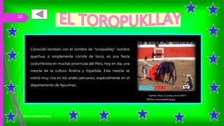 Conocido también con el nombre de "toropukllay" nombre
quechua, o simplemente corrida de toros, es una fiesta
costumbrista en muchas provincias del Perú, hoy en día, una
mezcla de la cultura Andina y Española. Esta mezcla se
volvió muy rica en los andes peruanos, especialmente en el
departamento de Apurímac..
Danika Ccorahua Huacre
10
Fuente: https://i.ytimg.com/vi/NhT-
B0YlXrc/maxresdefault.jpg
 