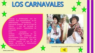 Danika Ccorahua Huacre
11
Abancay y Andahuaylas, son las
ciudades más representativas en las
celebraciones carnavalescas, es
interesante observar que en el mes de
Febrero ( mes del carnaval) se
organicen grupos espontáneos de
comparsas.
Estos carnavales son
similares especialmente en las
capitales de provincias del
departamento. Cabe anotar que estos
carnavales descritos , son de
género mestizo, ya que es una
mezcla de música e instrumentos
modernos con lo nativo.
Fuente:https://i.ytimg.com/vi/mMRYJWPOnys/maxresdefault.j pg
 